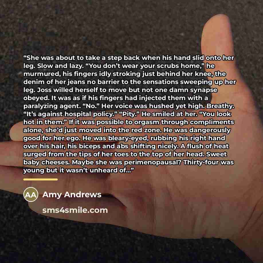 “She was about to take a step back when his hand slid onto her leg. Slow and lazy. “You don’t wear your scrubs home,” he murmured, his fingers idly stroking just behind her knee, the denim of her jeans no barrier to the sensations sweeping up her leg. Joss willed herself to move but not one damn…” quote by Amy Andrews