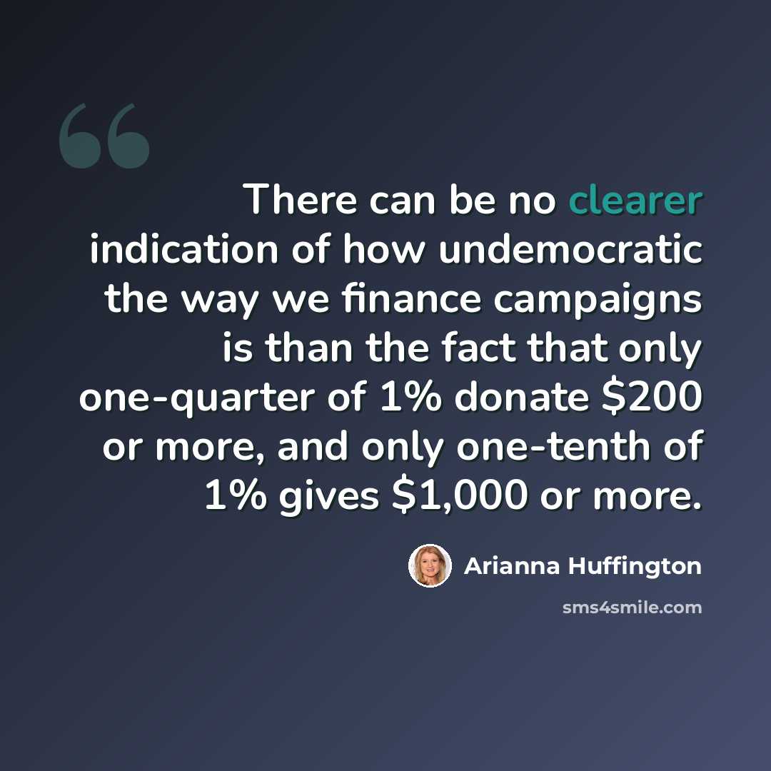 “There can be no clearer indication of how undemocratic the way we finance campaigns is than the fact that only one-quarter of 1% donate $200 or more, and only one-tenth of 1% gives $1,000 or more.” quote by Arianna Huffington
