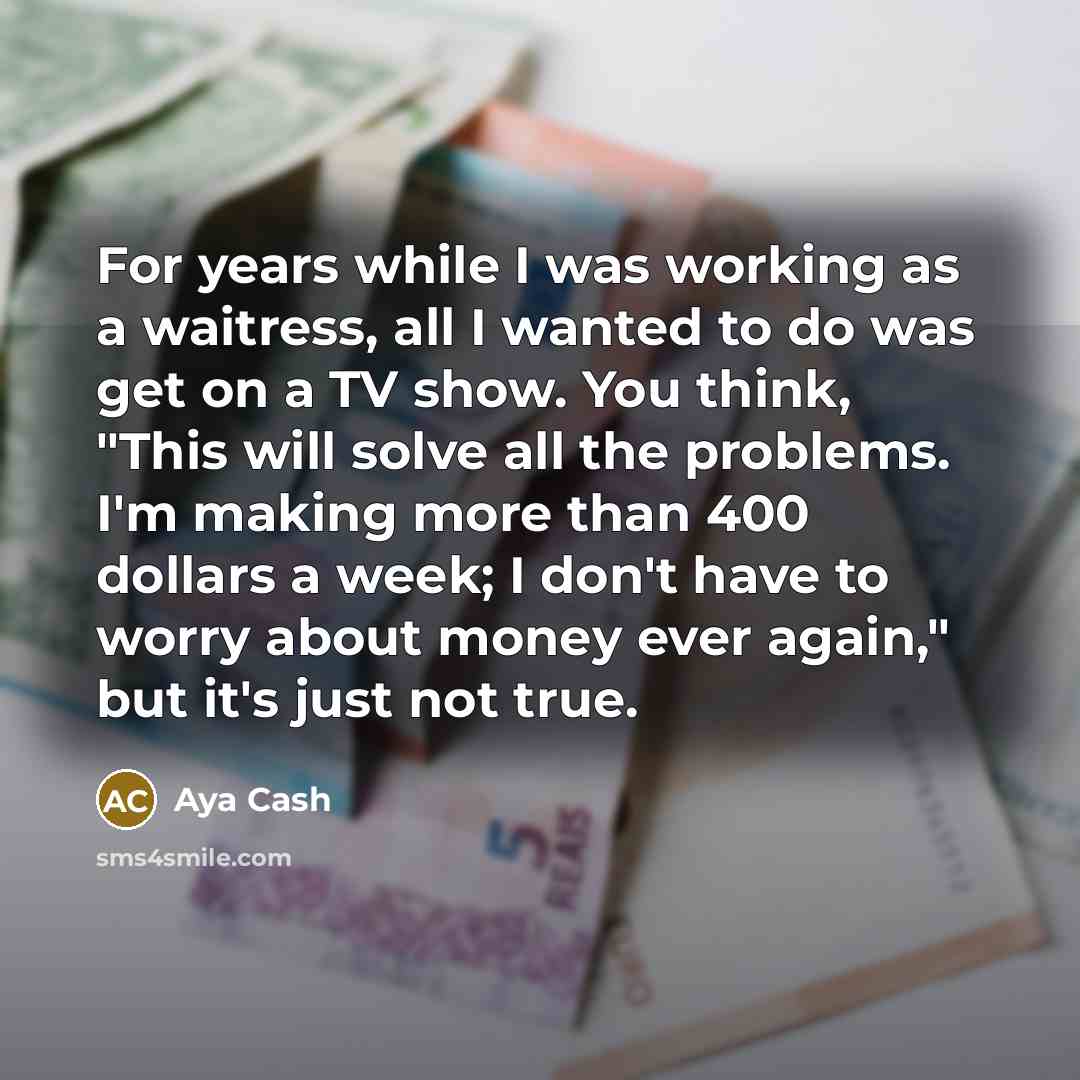 “For years while I was working as a waitress, all I wanted to do was get on a TV show. You think, "This will solve all the problems. I'm making more than 400 dollars a week; I don't have to worry about money ever again," but it's just not true.” quote by Aya Cash