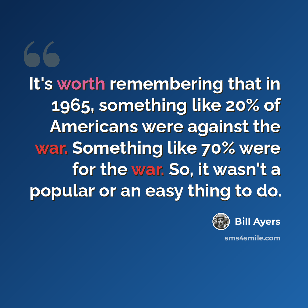 “It's worth remembering that in 1965, something like 20% of Americans were against the war. Something like 70% were for the war. So, it wasn't a popular or an easy thing to do.” quote by Bill Ayers