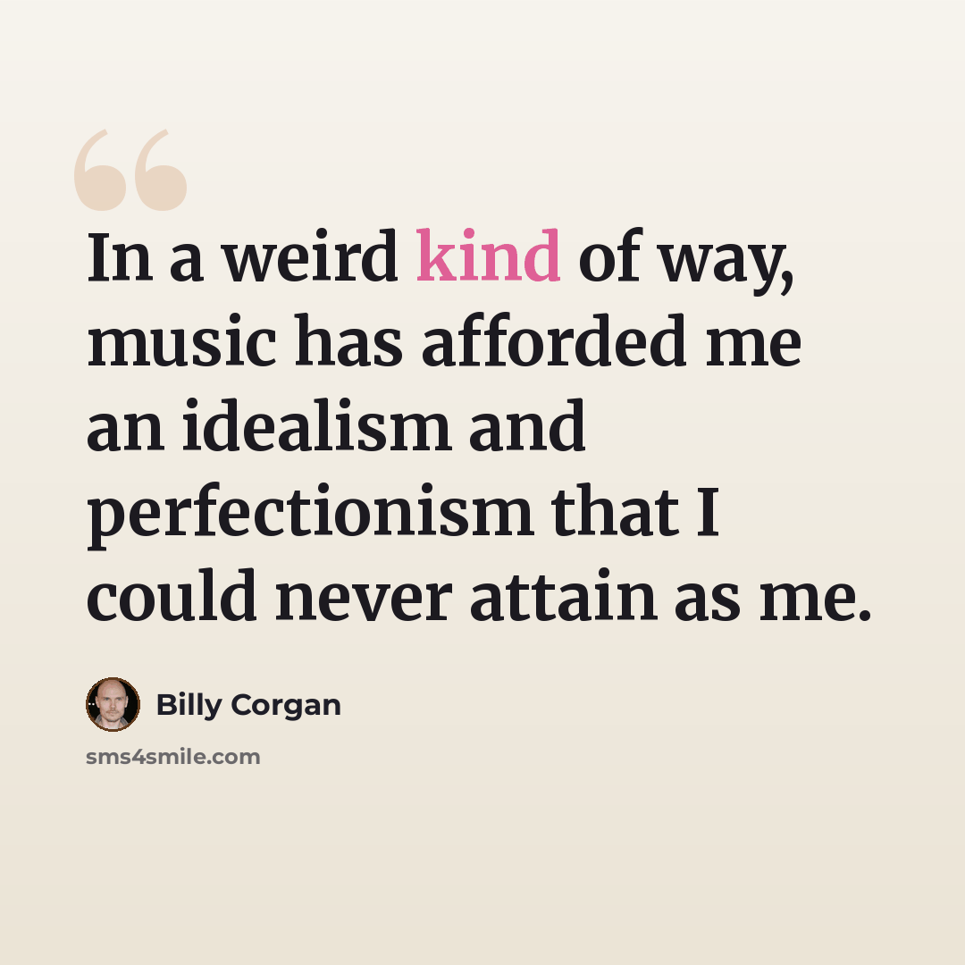 “In a weird kind of way, music has afforded me an idealism and perfectionism that I could never attain as me.” quote by Billy Corgan