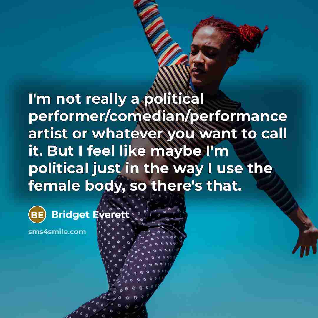 “I'm not really a political performer/comedian/performance artist or whatever you want to call it. But I feel like maybe I'm political just in the way I use the female body, so there's that.” quote by Bridget Everett