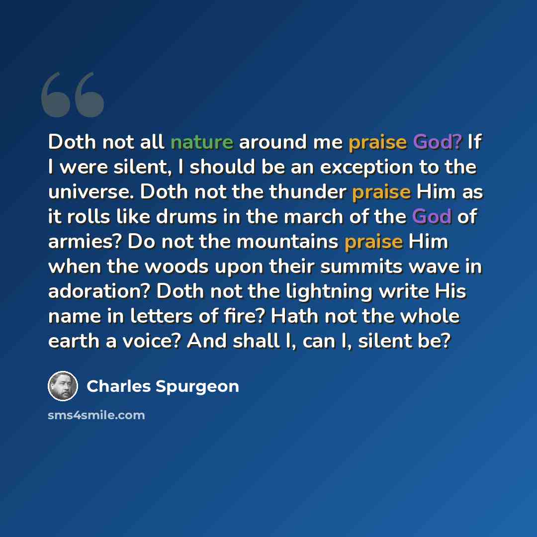“Doth not all nature around me praise God? If I were silent, I should be an exception to the universe. Doth not the thunder praise Him as it rolls like drums in the march of the God of armies? Do not the mountains praise Him when the woods upon their summits wave in adoration? Doth not the…” quote by Charles Spurgeon