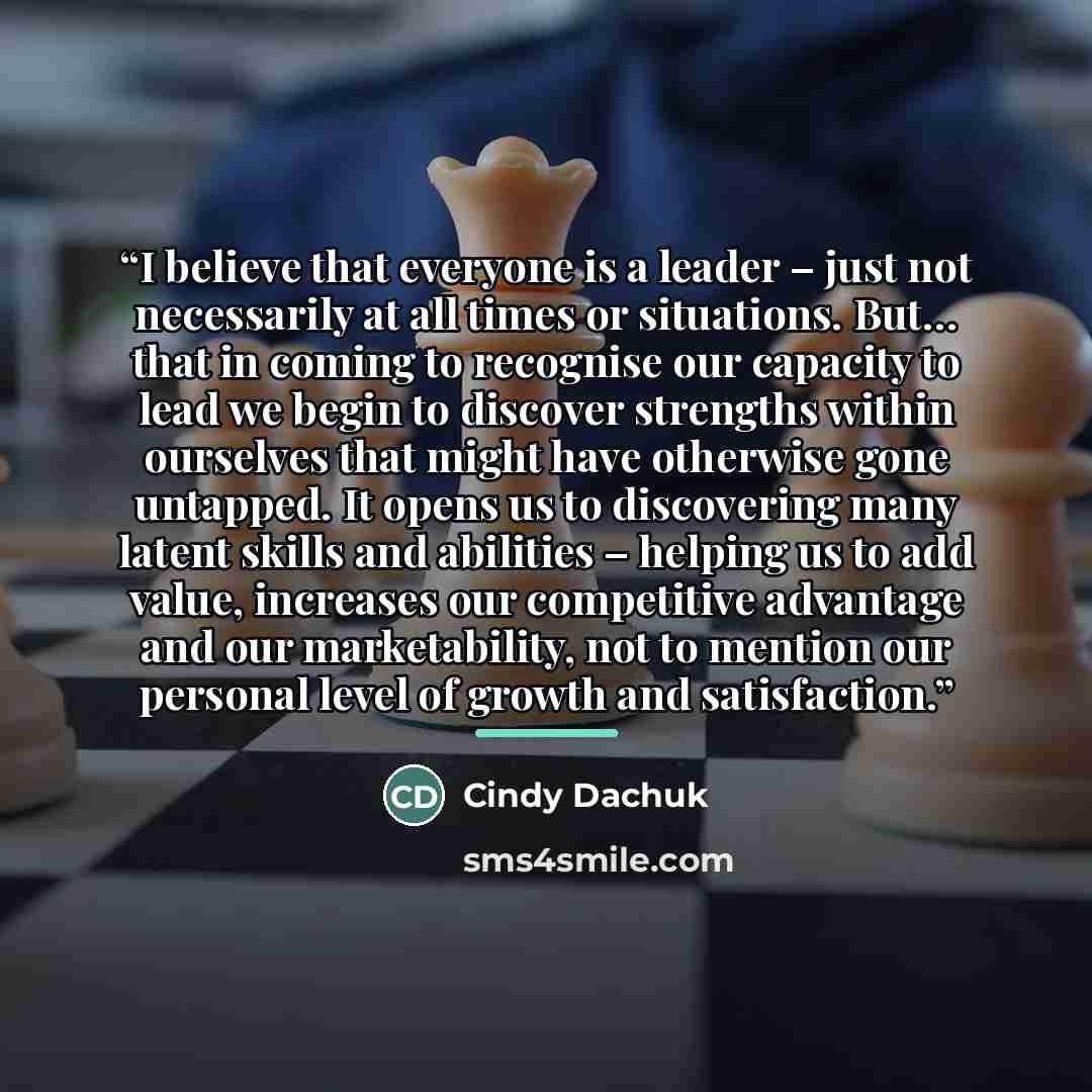 “I believe that everyone is a leader – just not necessarily at all times or situations. But… that in coming to recognise our capacity to lead we begin to discover strengths within ourselves that might have otherwise gone untapped. It opens us to discovering many latent skills and abilities –…” quote by Cindy Dachuk