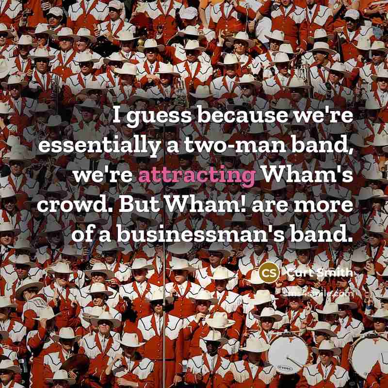 “I guess because we're essentially a two-man band, we're attracting Wham's crowd. But Wham! are more of a businessman's band.” quote by Curt Smith
