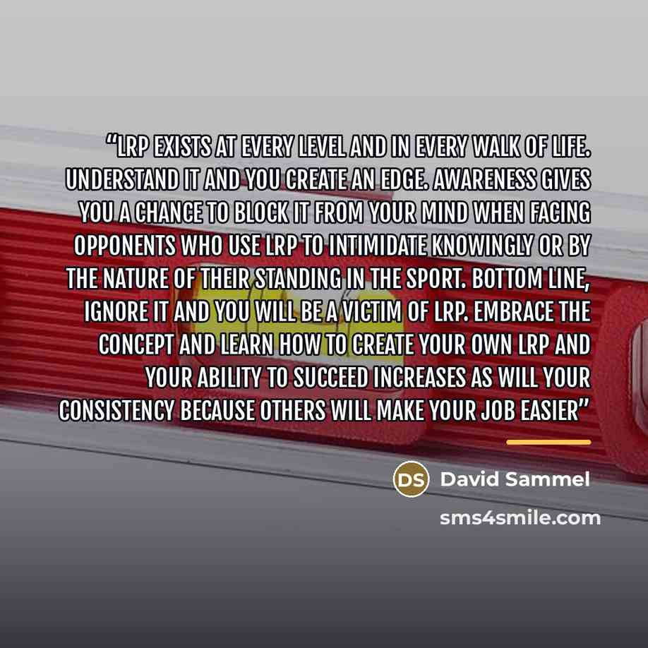 “LRP exists at every level and in every walk of life. Understand it and you create an edge. Awareness gives you a chance to block it from your mind when facing opponents who use LRP to intimidate knowingly or by the nature of their standing in the sport. Bottom line, ignore it and you will be a…” quote by David Sammel