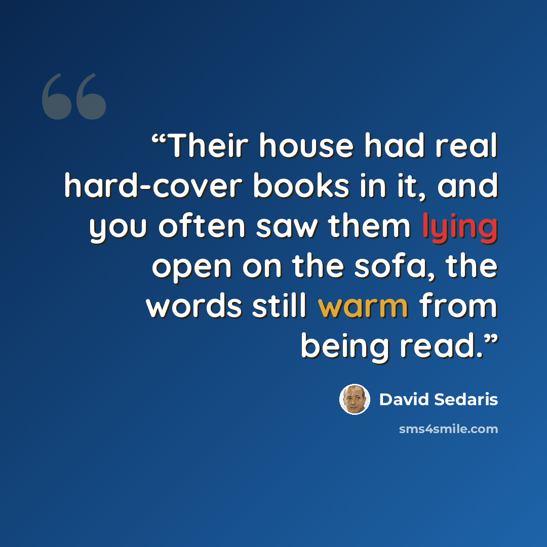 “Their house had real hard-cover books in it, and you often saw them lying open on the sofa, the words still warm from being read.” quote by David Sedaris