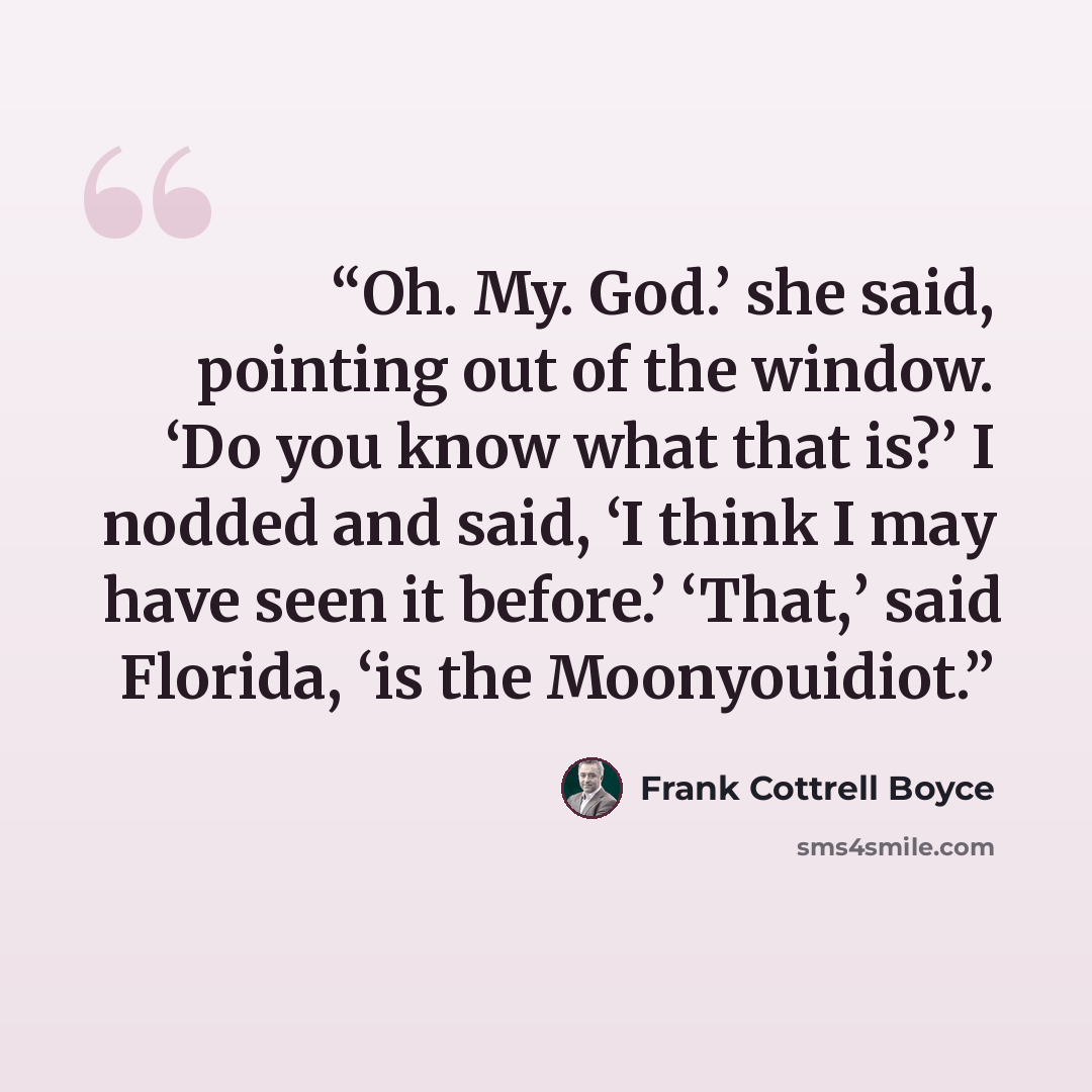 “Oh. My. God.’ she said, pointing out of the window. ‘Do you know what that is?’ I nodded and said, ‘I think I may have seen it before.’ ‘That,’ said Florida, ‘is the Moonyouidiot.” quote by Frank Cottrell Boyce