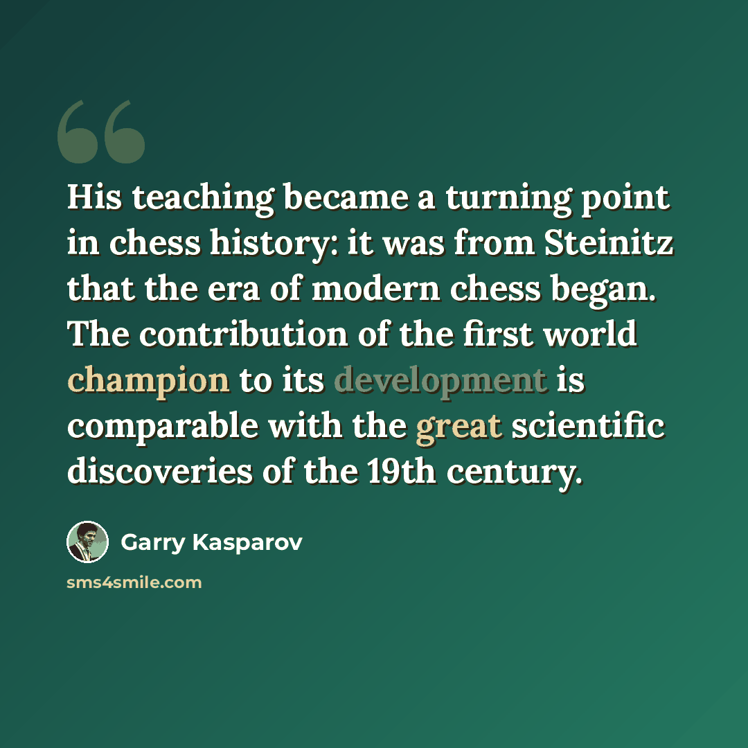 “His teaching became a turning point in chess history: it was from Steinitz that the era of modern chess began. The contribution of the first world champion to its development is comparable with the great scientific discoveries of the 19th century.” quote by Garry Kasparov