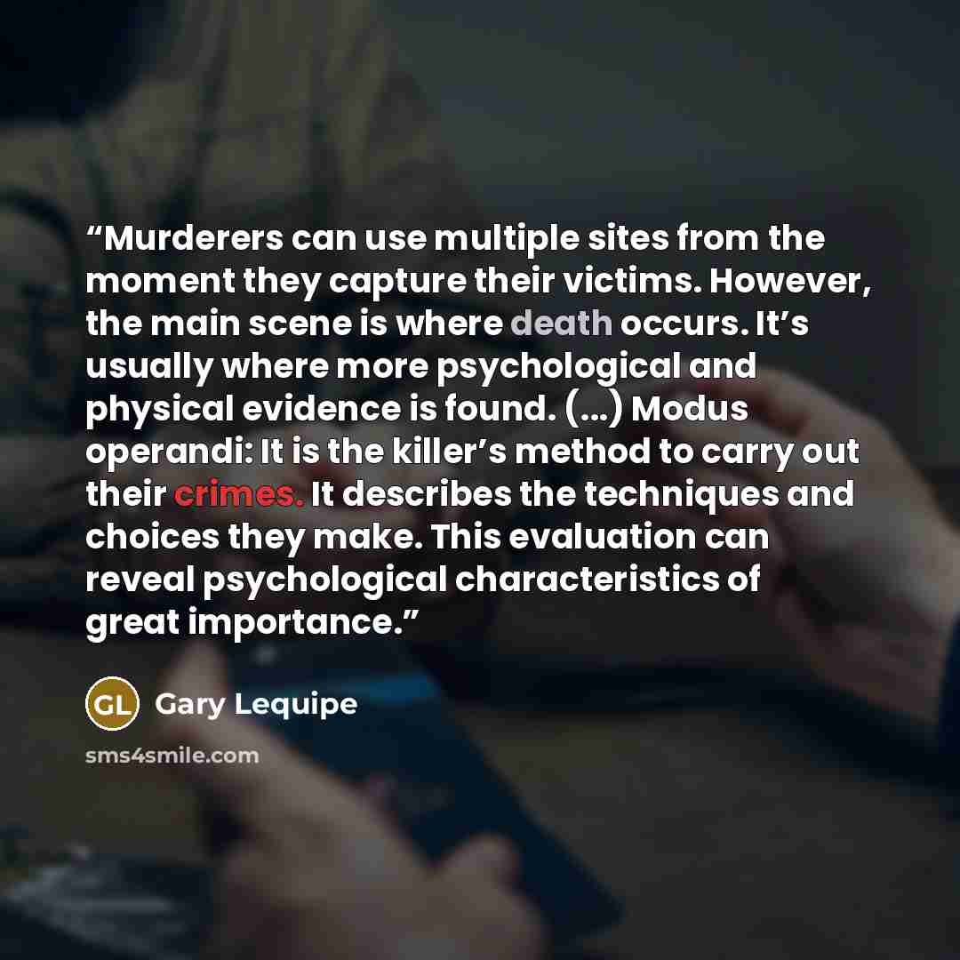 “Murderers can use multiple sites from the moment they capture their victims. However, the main scene is where death occurs. It’s usually where more psychological and physical evidence is found. (...) Modus operandi: It is the killer’s method to carry out their crimes. It describes the techniques…” quote by Gary Lequipe