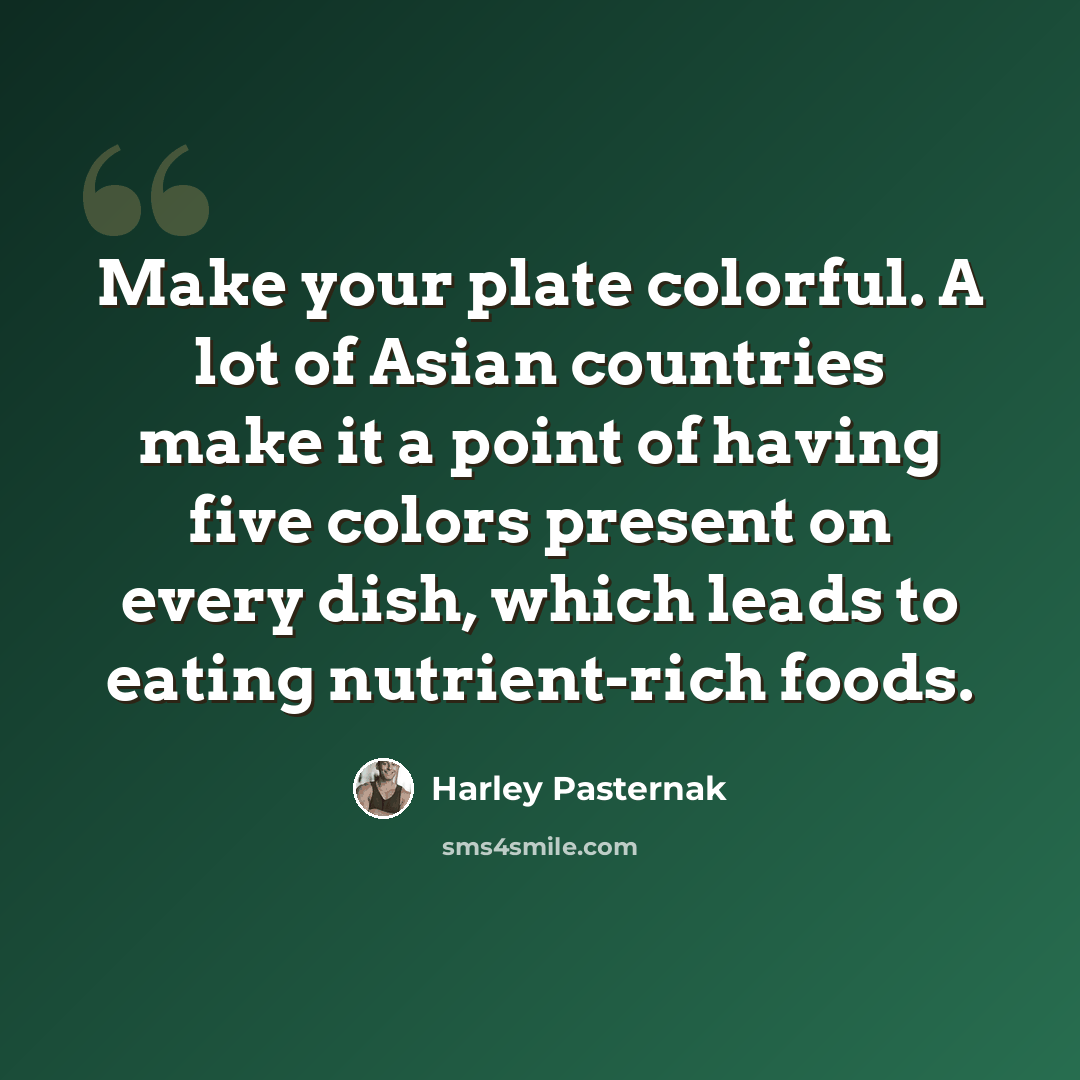 “Make your plate colorful. A lot of Asian countries make it a point of having five colors present on every dish, which leads to eating nutrient-rich foods.” quote by Harley Pasternak