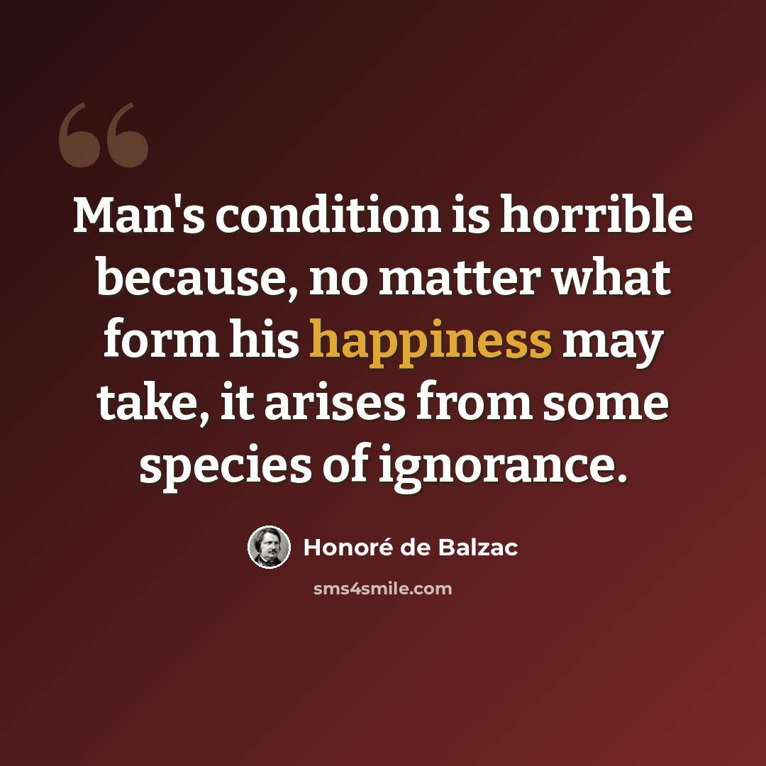 “Man's condition is horrible because, no matter what form his happiness may take, it arises from some species of ignorance.” quote by Honore de Balzac