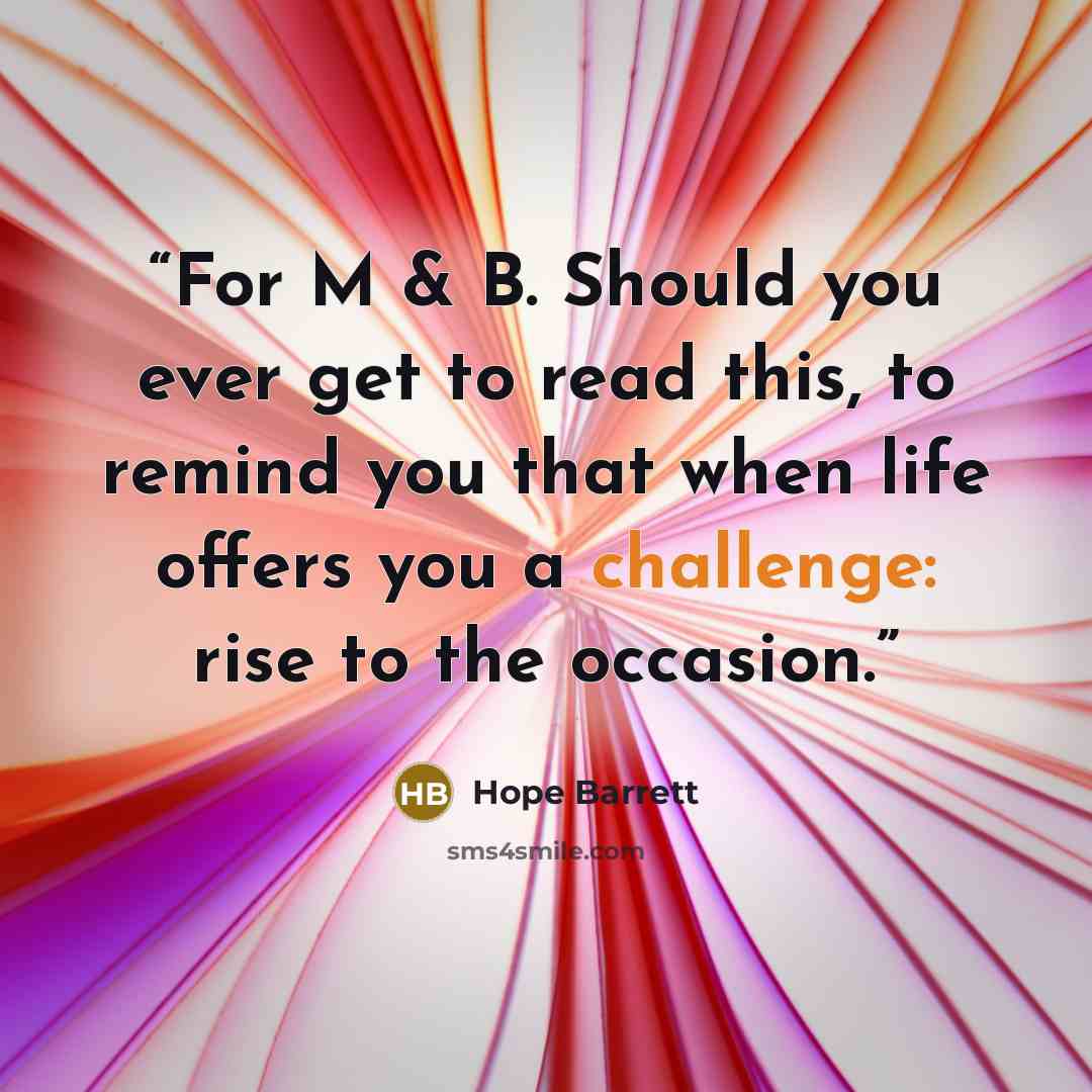 “For M & B. Should you ever get to read this, to remind you that when life offers you a challenge: rise to the occasion.” quote by Hope Barrett