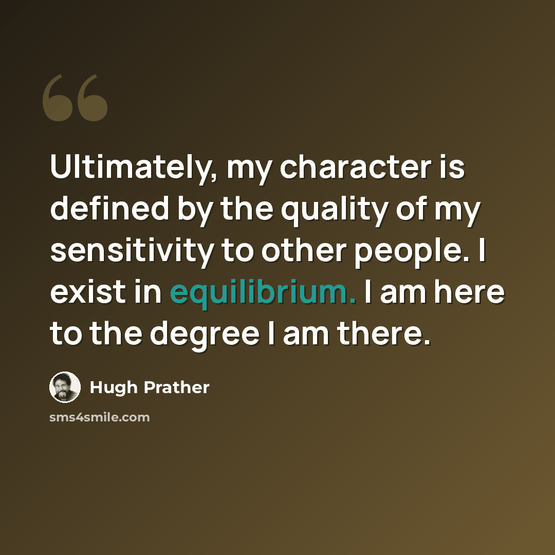 “Ultimately, my character is defined by the quality of my sensitivity to other people. I exist in equilibrium. I am here to the degree I am there.” quote by Hugh Prather