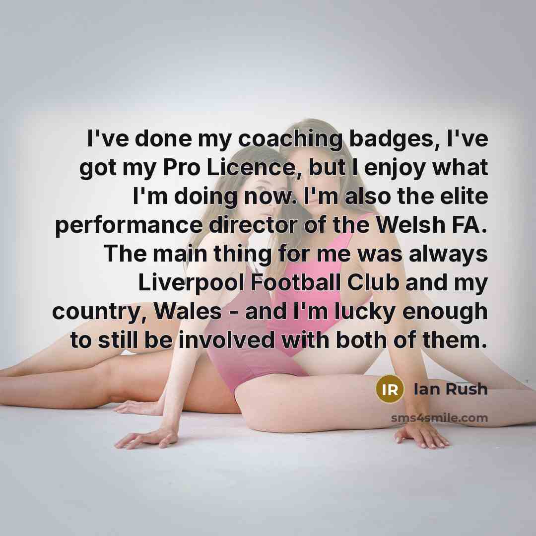 “I've done my coaching badges, I've got my Pro Licence, but I enjoy what I'm doing now. I'm also the elite performance director of the Welsh FA. The main thing for me was always Liverpool Football Club and my country, Wales - and I'm lucky enough to still be involved with both of them.” quote by Ian Rush