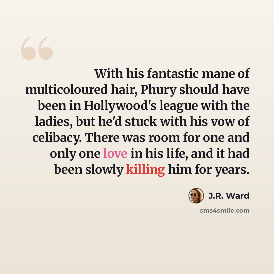 “With his fantastic mane of multicoloured hair, Phury should have been in Hollywood's league with the ladies, but he'd stuck with his vow of celibacy. There was room for one and only one love in his life, and it had been slowly killing him for years.” quote by J.R. Ward