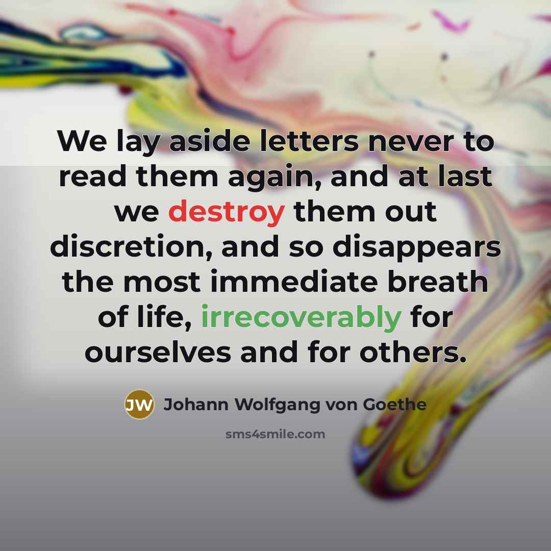 “We lay aside letters never to read them again, and at last we destroy them out discretion, and so disappears the most immediate breath of life, irrecoverably for ourselves and for others.” quote by Johann Wolfgang von Goethe