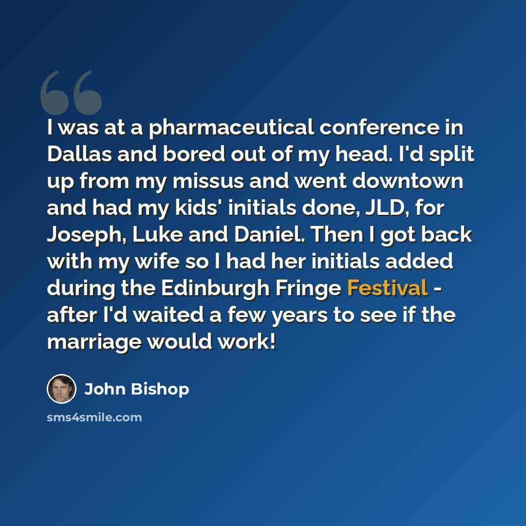“I was at a pharmaceutical conference in Dallas and bored out of my head. I'd split up from my missus and went downtown and had my kids' initials done, JLD, for Joseph, Luke and Daniel. Then I got back with my wife so I had her initials added during the Edinburgh Fringe Festival - after I'd waited…” quote by John Bishop