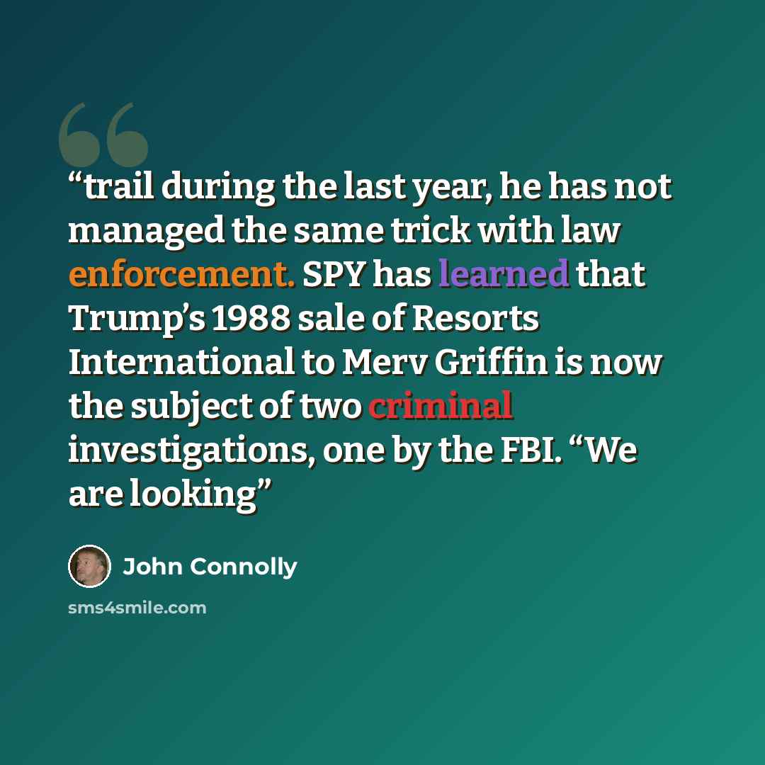 “trail during the last year, he has not managed the same trick with law enforcement. SPY has learned that Trump’s 1988 sale of Resorts International to Merv Griffin is now the subject of two criminal investigations, one by the FBI. “We are looking” quote by John Connolly