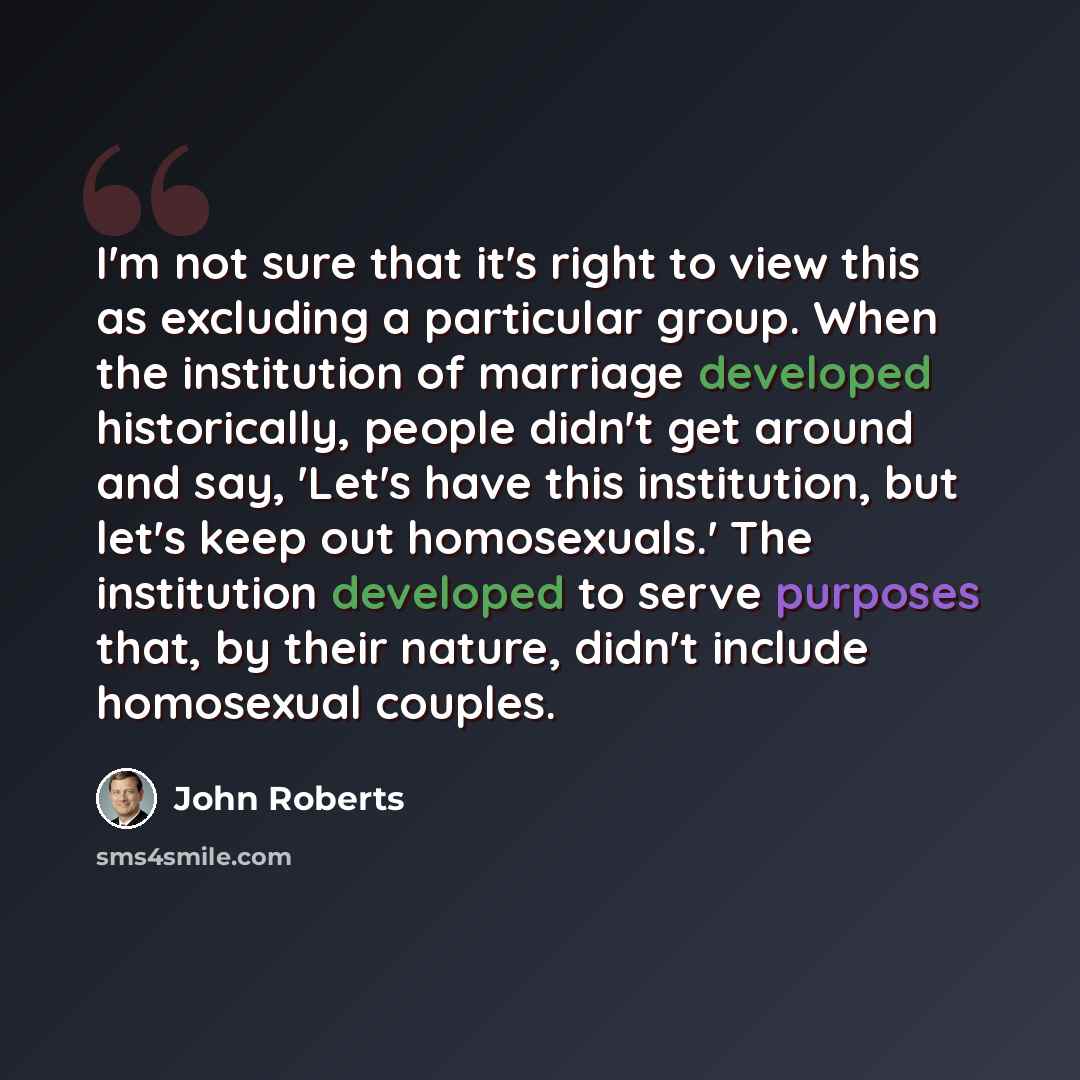 “I'm not sure that it's right to view this as excluding a particular group. When the institution of marriage developed historically, people didn't get around and say, 'Let's have this institution, but let's keep out homosexuals.' The institution developed to serve purposes that, by their nature…” quote by John Roberts