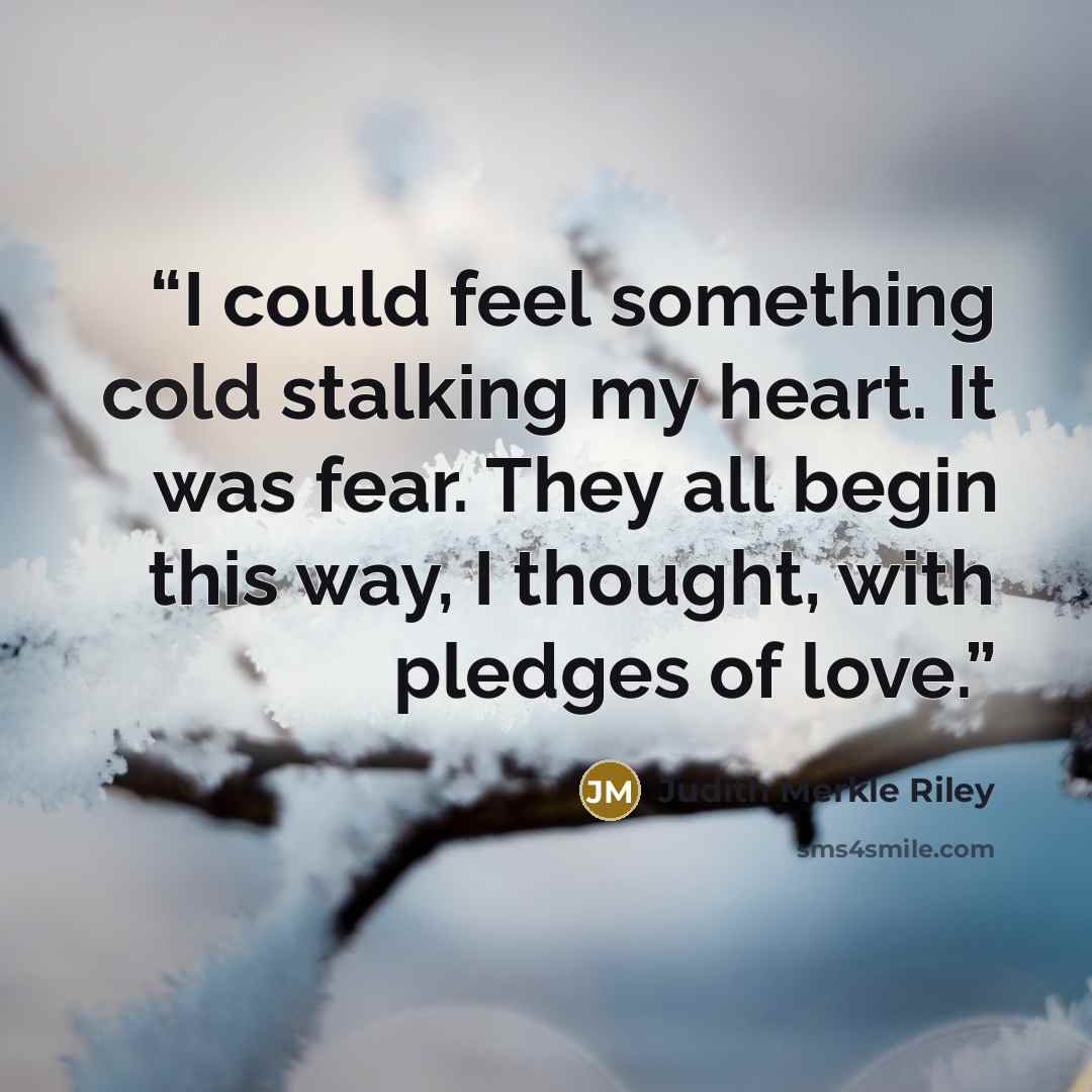 “I could feel something cold stalking my heart. It was fear. They all begin this way, I thought, with pledges of love.” quote by Judith Merkle Riley