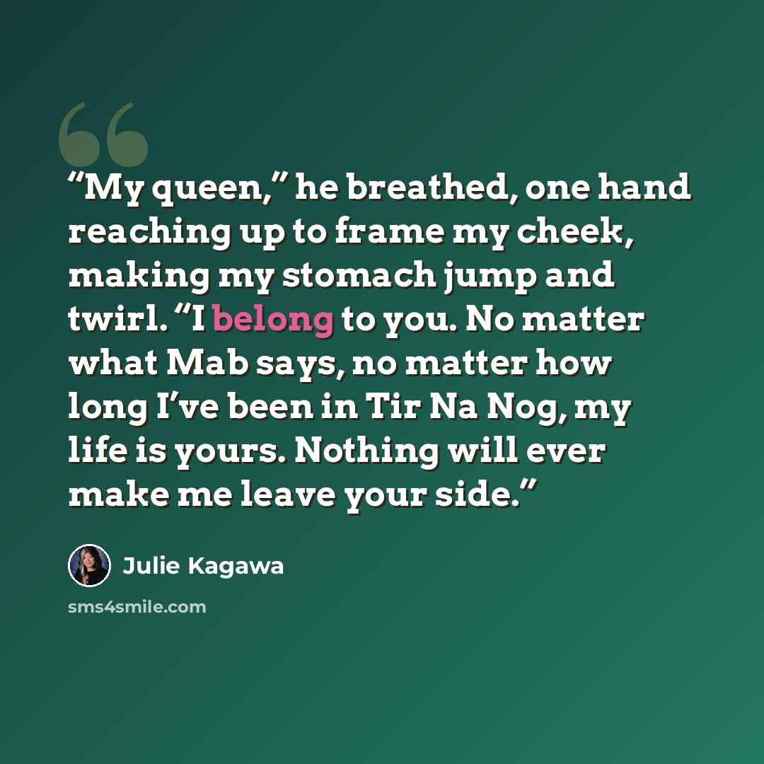 “My queen,” he breathed, one hand reaching up to frame my cheek, making my stomach jump and twirl. “I belong to you. No matter what Mab says, no matter how long I’ve been in Tir Na Nog, my life is yours. Nothing will ever make me leave your side.” quote by Julie Kagawa
