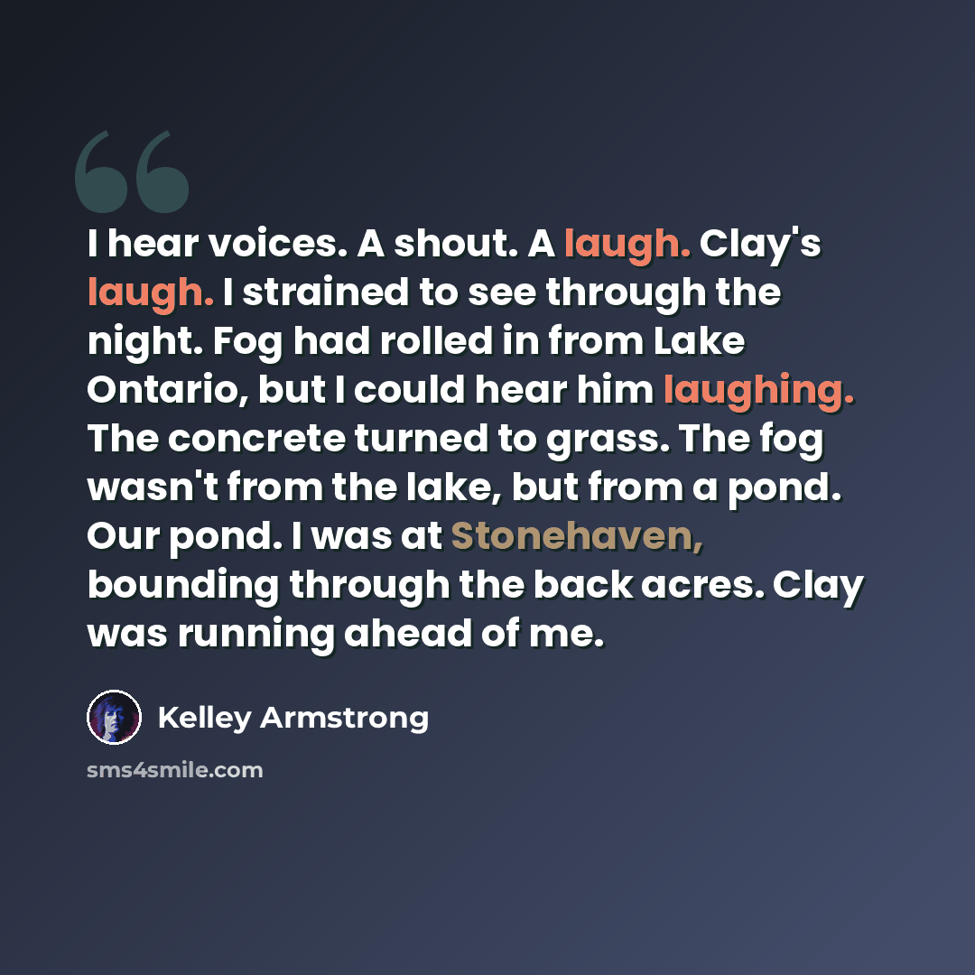 “I hear voices. A shout. A laugh. Clay's laugh. I strained to see through the night. Fog had rolled in from Lake Ontario, but I could hear him laughing. The concrete turned to grass. The fog wasn't from the lake, but from a pond. Our pond. I was at Stonehaven, bounding through the back acres. Clay…” quote by Kelley Armstrong