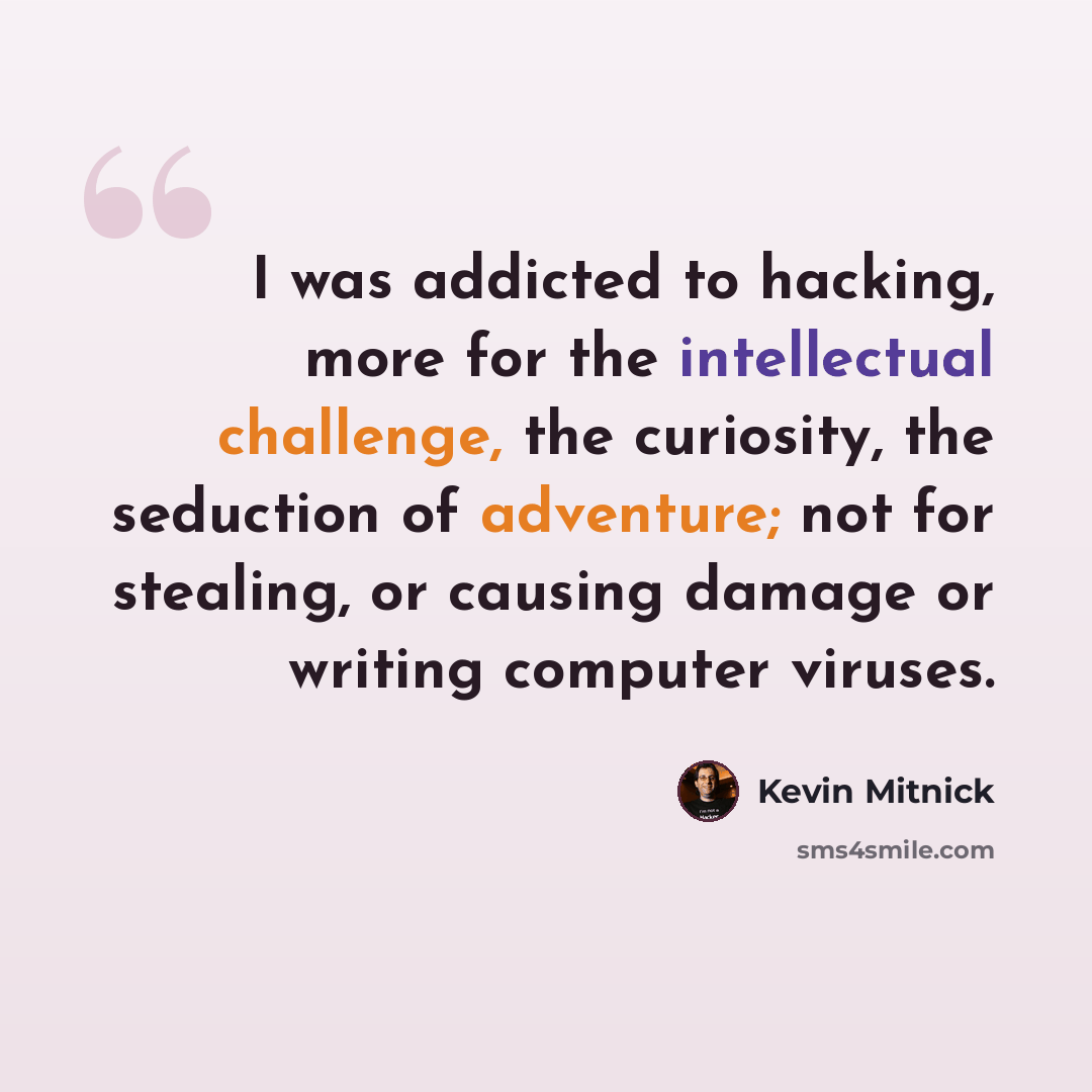 “I was addicted to hacking, more for the intellectual challenge, the curiosity, the seduction of adventure; not for stealing, or causing damage or writing computer viruses.” quote by Kevin Mitnick