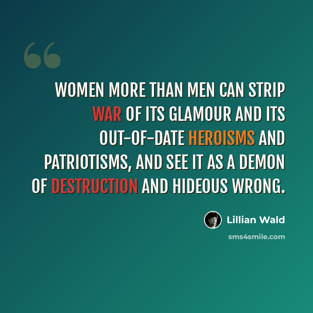 “Women more than men can strip war of its glamour and its out-of-date heroisms and patriotisms, and see it as a demon of destruction and hideous wrong.” quote by Lillian Wald