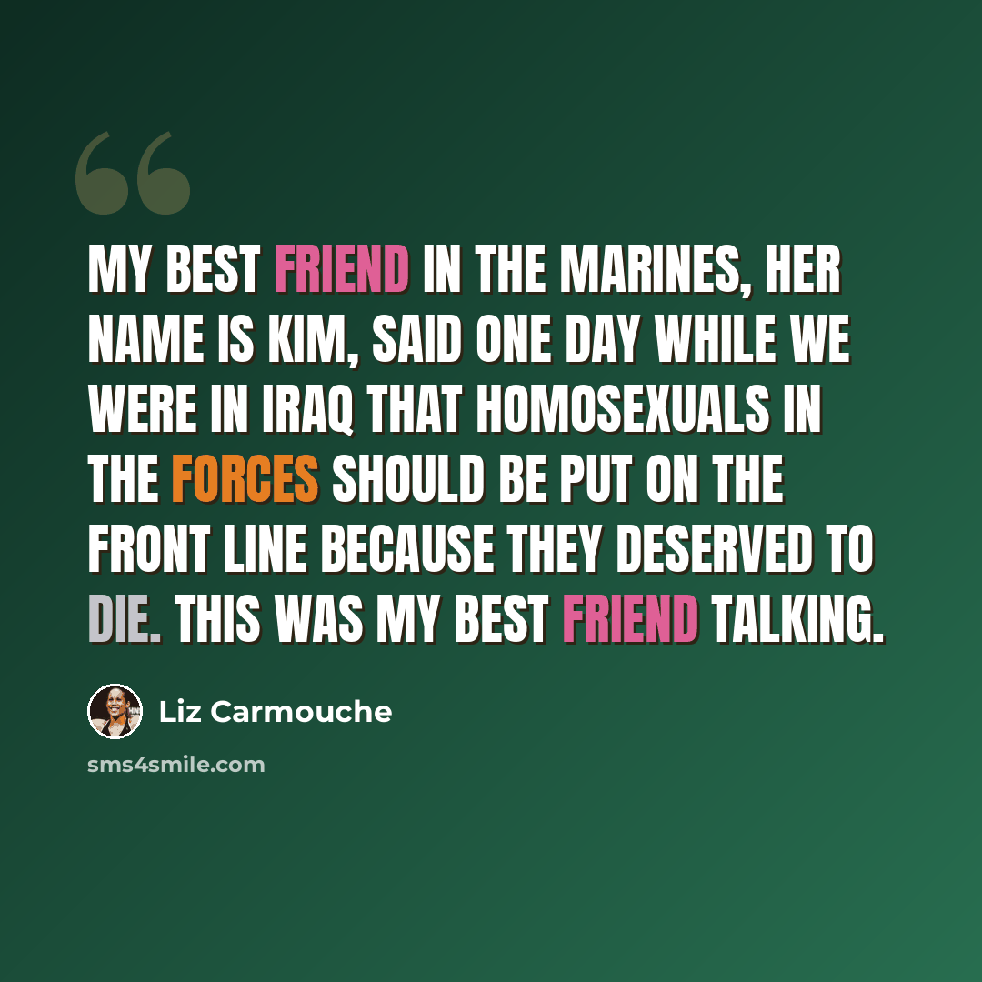 “My best friend in the Marines, her name is Kim, said one day while we were in Iraq that homosexuals in the Forces should be put on the front line because they deserved to die. This was my best friend talking.” quote by Liz Carmouche