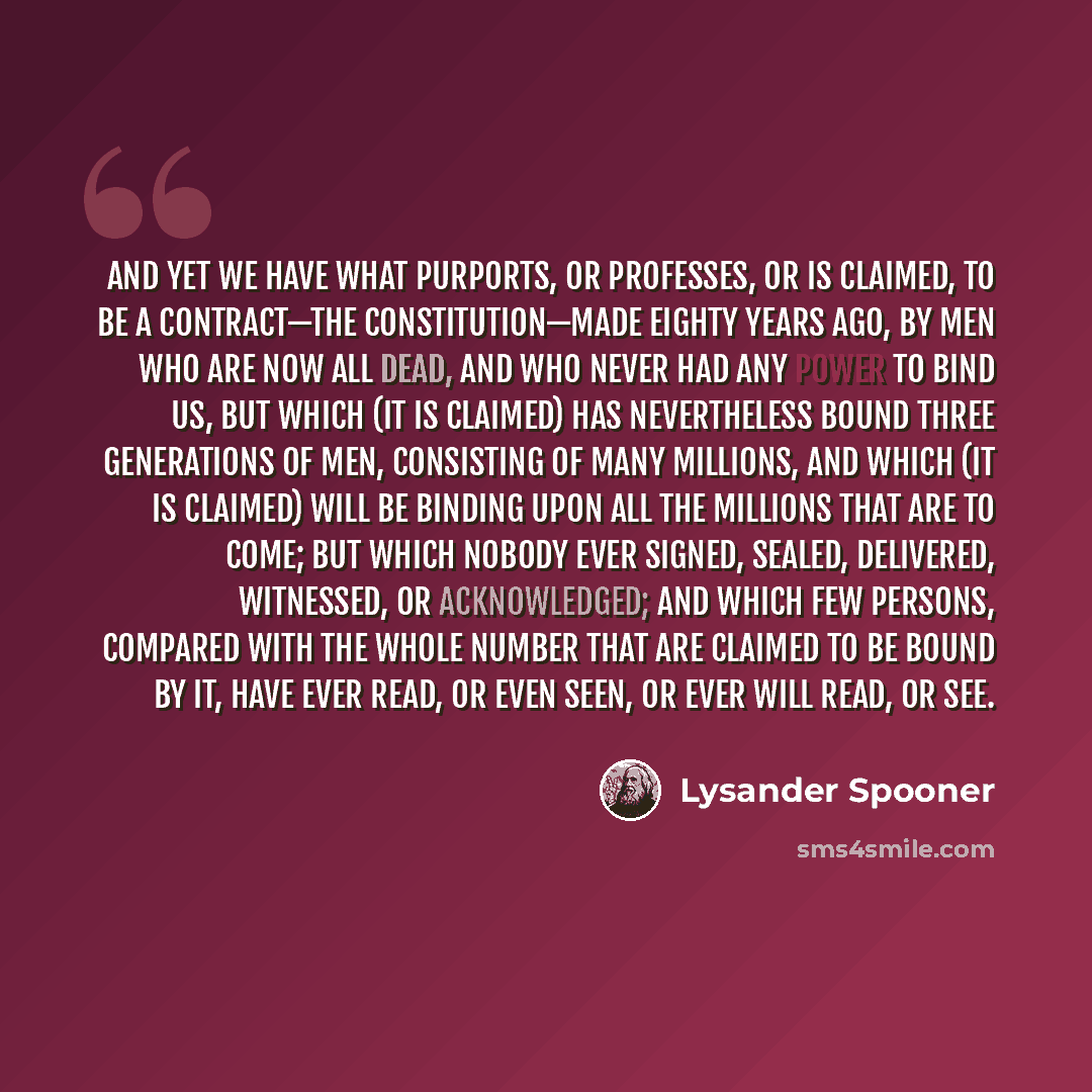 “And yet we have what purports, or professes, or is claimed, to be a contract—the Constitution—made eighty years ago, by men who are now all dead, and who never had any power to bind us, but which (it is claimed) has nevertheless bound three generations of men, consisting of many millions, and…” quote by Lysander Spooner