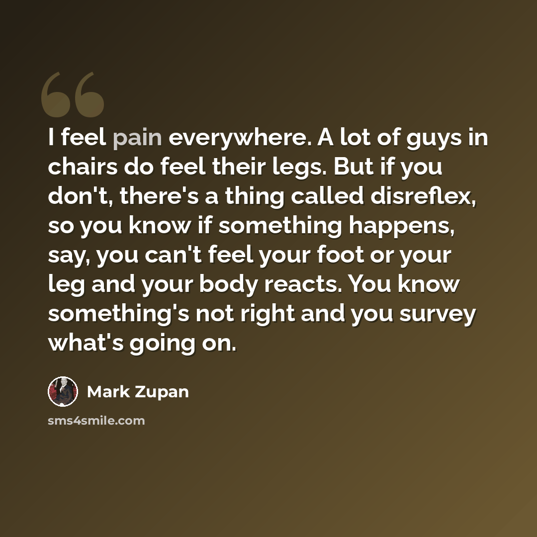 “I feel pain everywhere. A lot of guys in chairs do feel their legs. But if you don't, there's a thing called disreflex, so you know if something happens, say, you can't feel your foot or your leg and your body reacts. You know something's not right and you survey what's going on.” quote by Mark Zupan