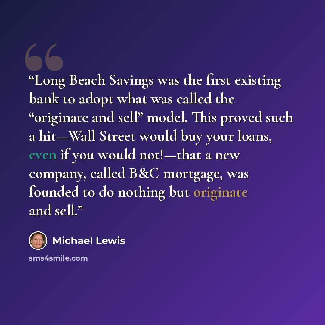“Long Beach Savings was the first existing bank to adopt what was called the “originate and sell” model. This proved such a hit—Wall Street would buy your loans, even if you would not!—that a new company, called B&C mortgage, was founded to do nothing but originate and sell.” quote by Michael Lewis