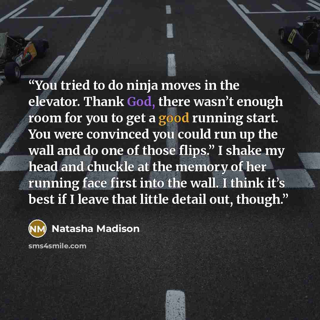 “You tried to do ninja moves in the elevator. Thank God, there wasn’t enough room for you to get a good running start. You were convinced you could run up the wall and do one of those flips.” I shake my head and chuckle at the memory of her running face first into the wall. I think it’s best if I…” quote by Natasha Madison