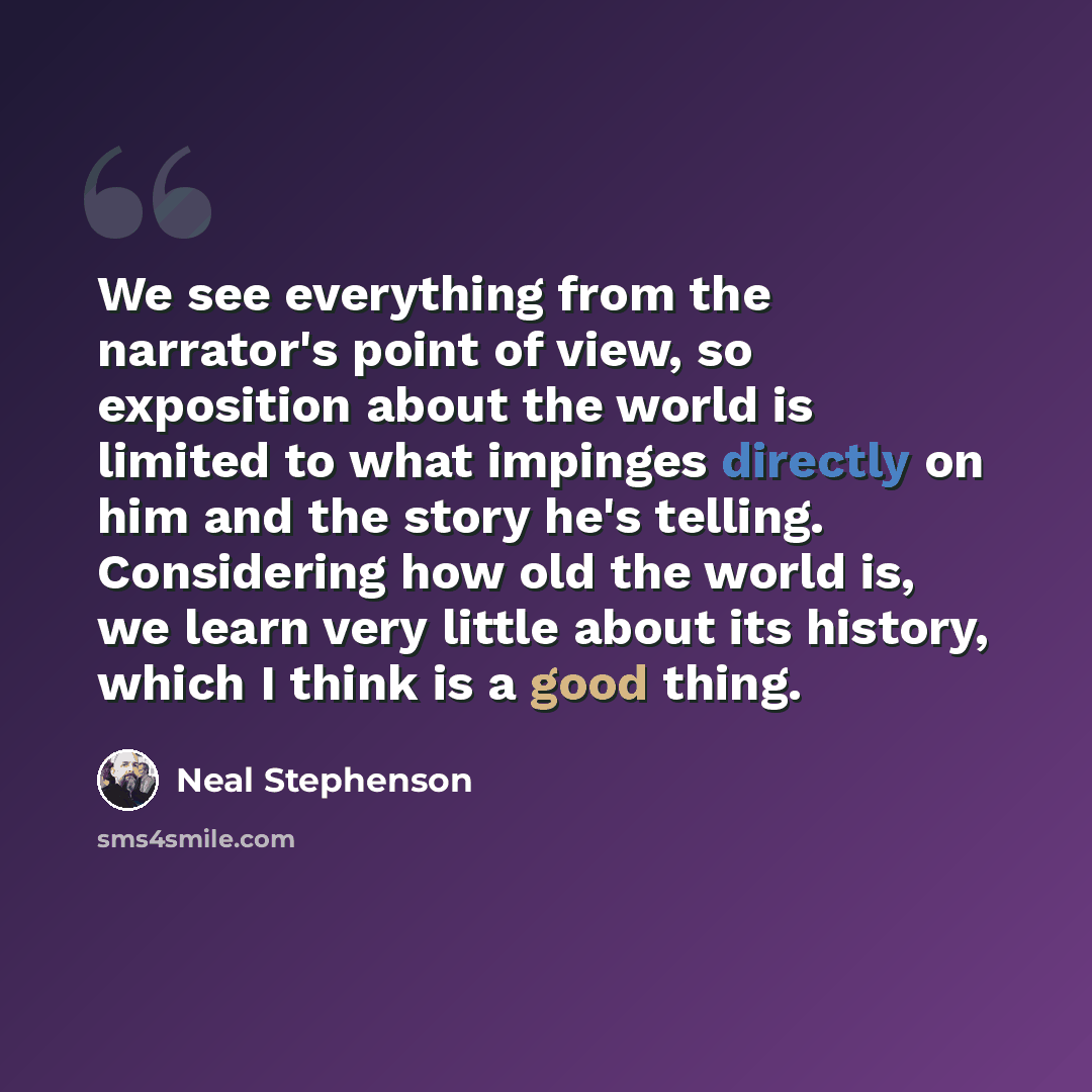 “We see everything from the narrator's point of view, so exposition about the world is limited to what impinges directly on him and the story he's telling. Considering how old the world is, we learn very little about its history, which I think is a good thing.” quote by Neal Stephenson