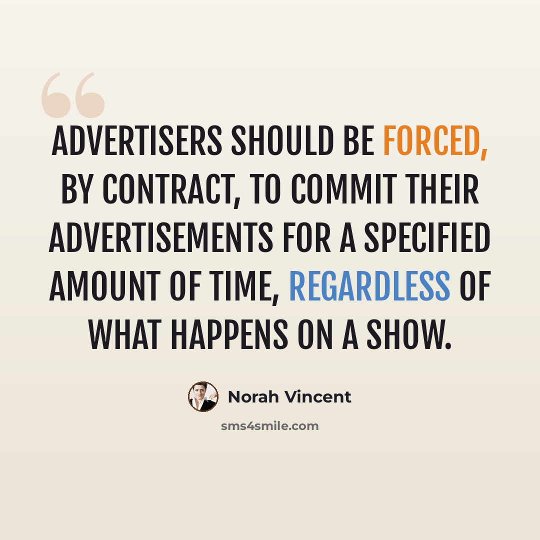 “Advertisers should be forced, by contract, to commit their advertisements for a specified amount of time, regardless of what happens on a show.” quote by Norah Vincent
