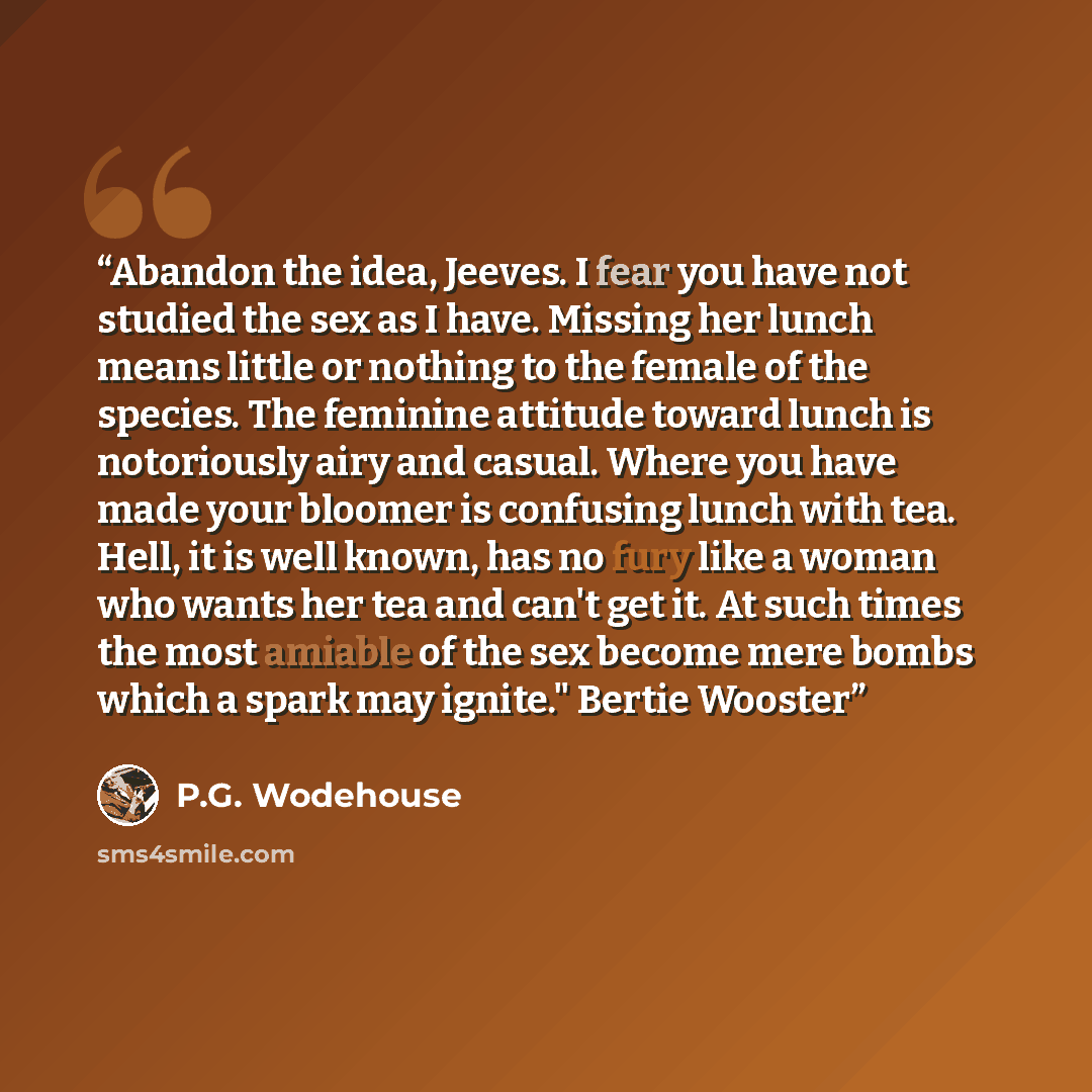 “Abandon the idea, Jeeves. I fear you have not studied the sex as I have. Missing her lunch means little or nothing to the female of the species. The feminine attitude toward lunch is notoriously airy and casual. Where you have made your bloomer is confusing lunch with tea. Hell, it is well known…” quote by P.G. Wodehouse
