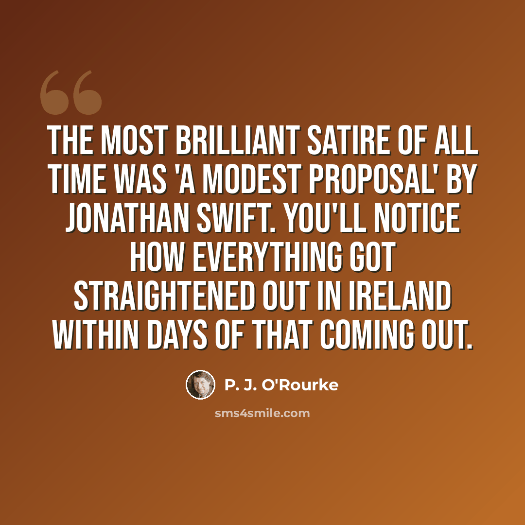 “The most brilliant satire of all time was 'A Modest Proposal' by Jonathan Swift. You'll notice how everything got straightened out in Ireland within days of that coming out.” quote by P. J. O'Rourke