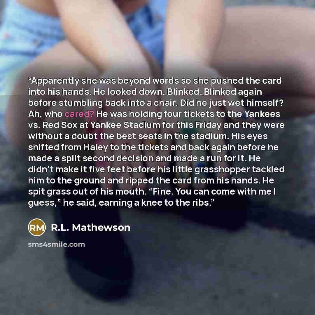“Apparently she was beyond words so she pushed the card into his hands. He looked down. Blinked. Blinked again before stumbling back into a chair. Did he just wet himself? Ah, who cared? He was holding four tickets to the Yankees vs. Red Sox at Yankee Stadium for this Friday and they were without a…” quote by R.L. Mathewson
