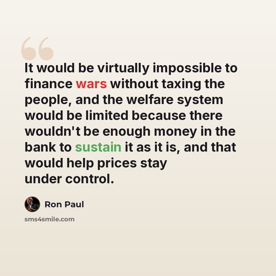 “It would be virtually impossible to finance wars without taxing the people, and the welfare system would be limited because there wouldn't be enough money in the bank to sustain it as it is, and that would help prices stay under control.” quote by Ron Paul