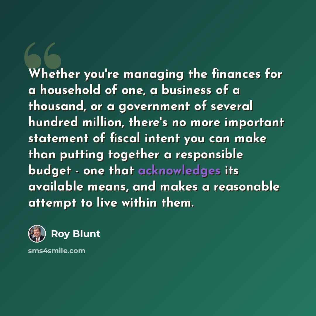 “Whether you're managing the finances for a household of one, a business of a thousand, or a government of several hundred million, there's no more important statement of fiscal intent you can make than putting together a responsible budget - one that acknowledges its available means, and makes a…” quote by Roy Blunt
