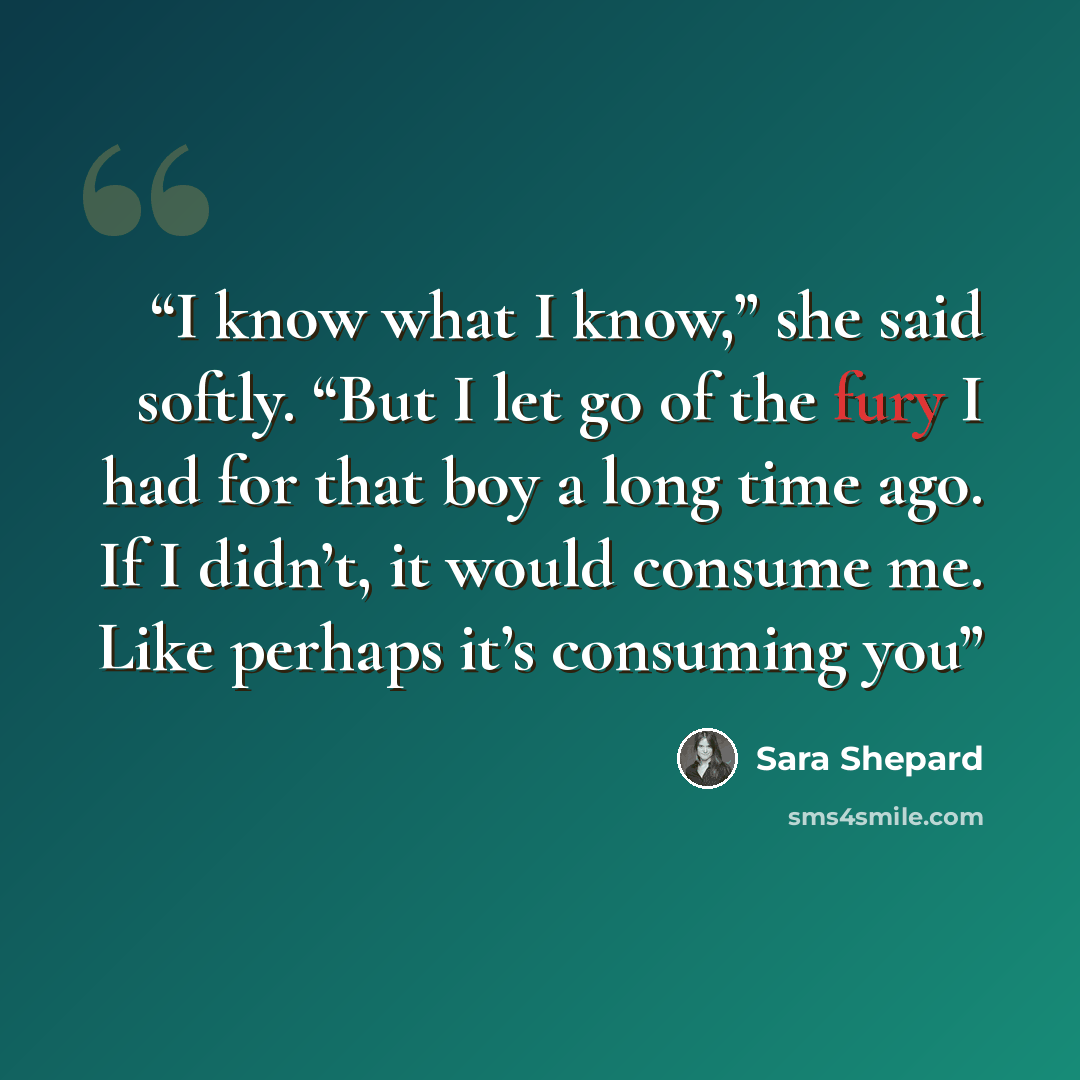 “I know what I know,” she said softly. “But I let go of the fury I had for that boy a long time ago. If I didn’t, it would consume me. Like perhaps it’s consuming you” quote by Sara Shepard