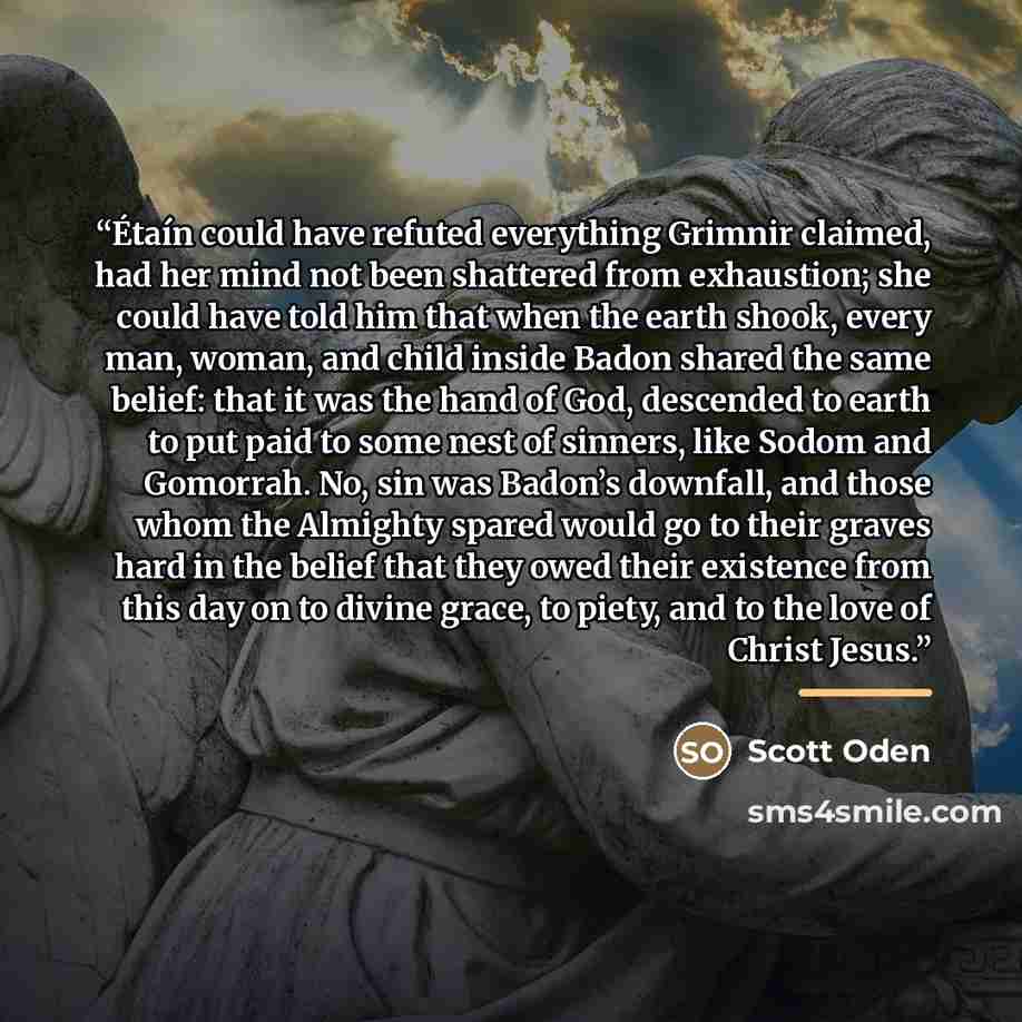 “Étaín could have refuted everything Grimnir claimed, had her mind not been shattered from exhaustion; she could have told him that when the earth shook, every man, woman, and child inside Badon shared the same belief: that it was the hand of God, descended to earth to put paid to some nest of…” quote by Scott Oden