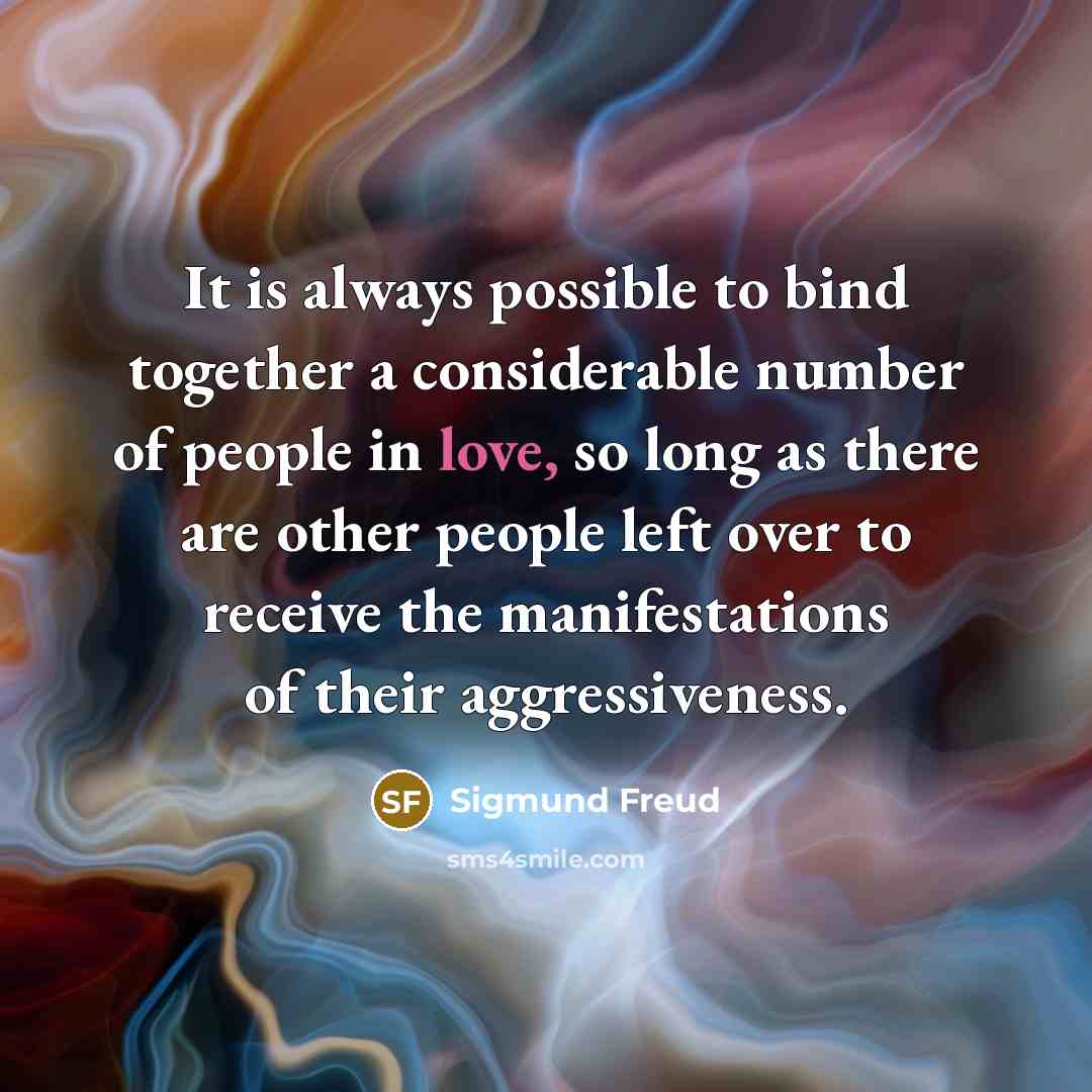 “It is always possible to bind together a considerable number of people in love, so long as there are other people left over to receive the manifestations of their aggressiveness.” quote by Sigmund Freud