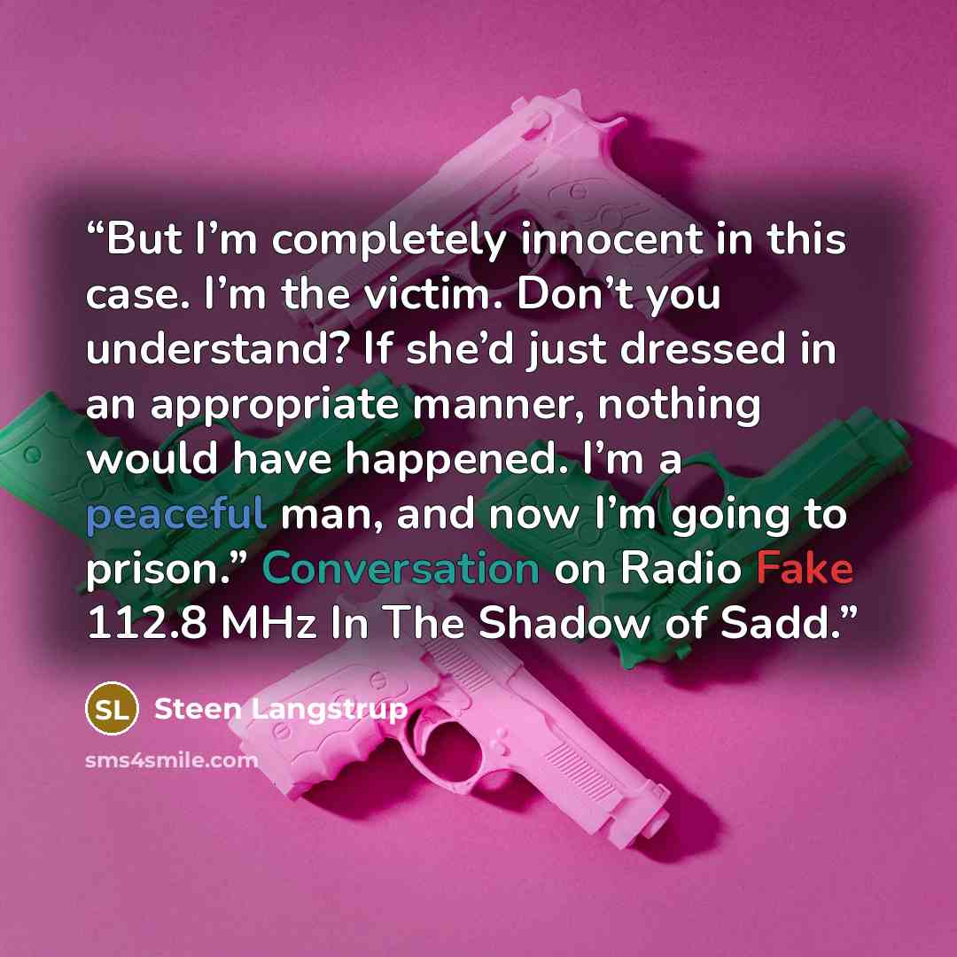 “But I’m completely innocent in this case. I’m the victim. Don’t you understand? If she’d just dressed in an appropriate manner, nothing would have happened. I’m a peaceful man, and now I’m going to prison.” Conversation on Radio Fake 112.8 MHz In The Shadow of Sadd.” quote by Steen Langstrup