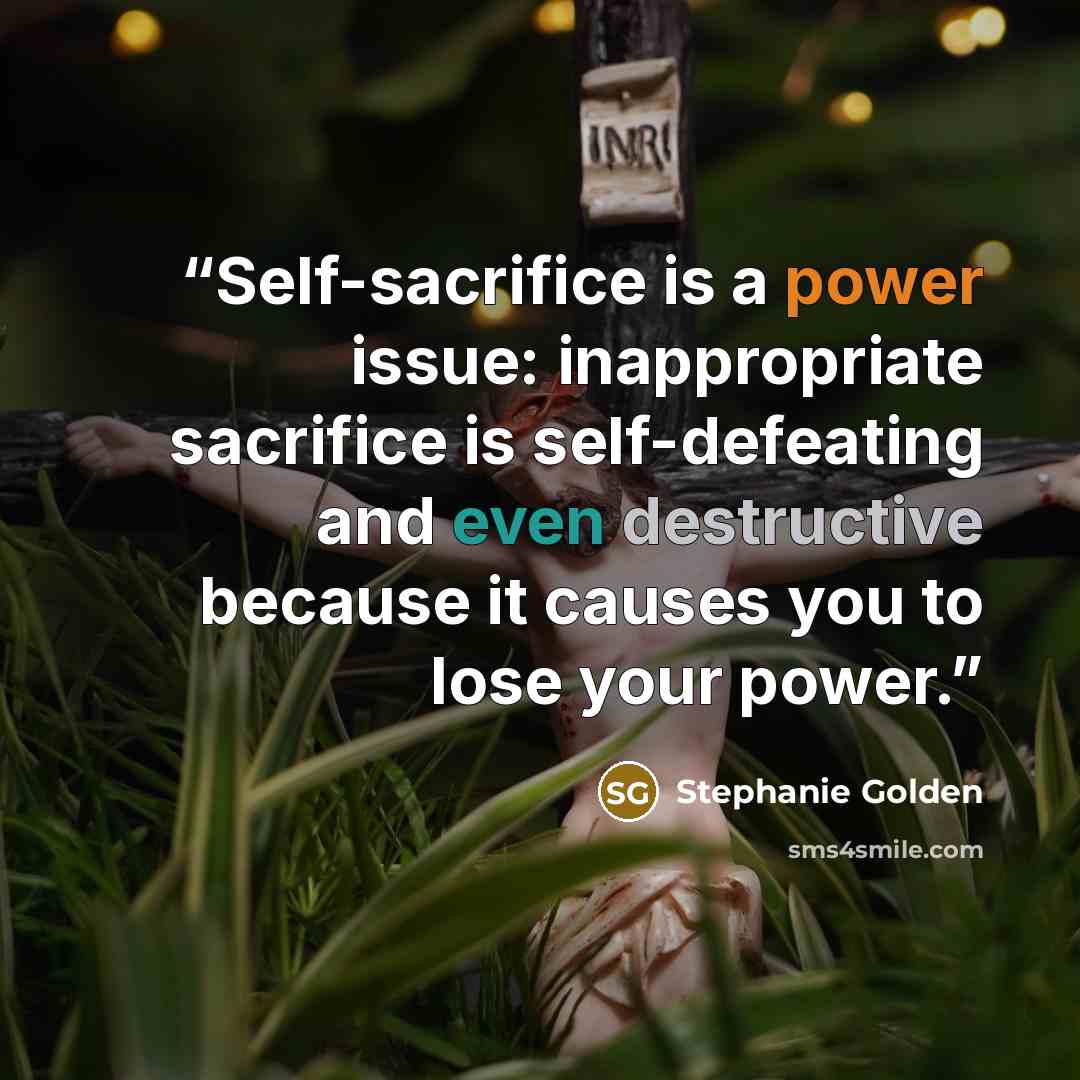 “Self-sacrifice is a power issue: inappropriate sacrifice is self-defeating and even destructive because it causes you to lose your power.” quote by Stephanie Golden