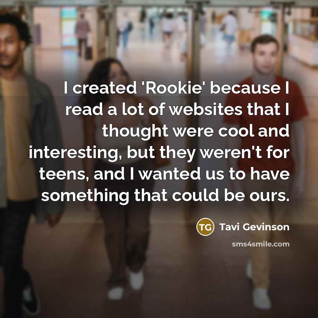 “I created 'Rookie' because I read a lot of websites that I thought were cool and interesting, but they weren't for teens, and I wanted us to have something that could be ours.” quote by Tavi Gevinson