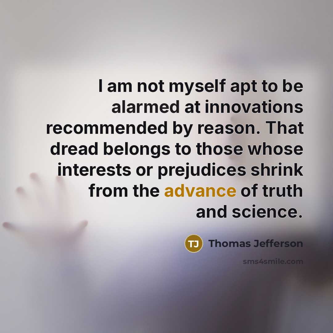 “I am not myself apt to be alarmed at innovations recommended by reason. That dread belongs to those whose interests or prejudices shrink from the advance of truth and science.” quote by Thomas Jefferson