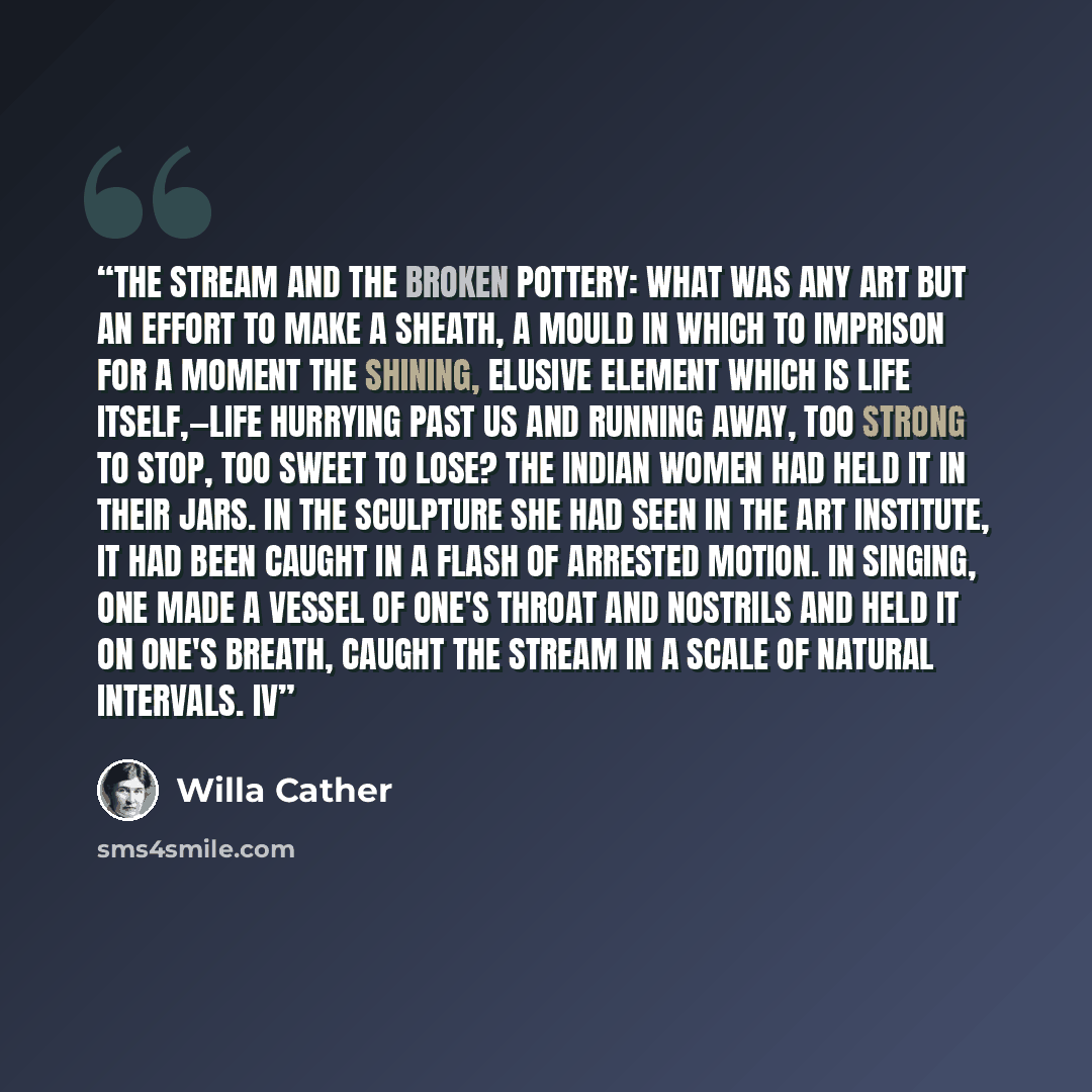 “The stream and the broken pottery: what was any art but an effort to make a sheath, a mould in which to imprison for a moment the shining, elusive element which is life itself,—life hurrying past us and running away, too strong to stop, too sweet to lose? The Indian women had held it in their…” quote by Willa Cather