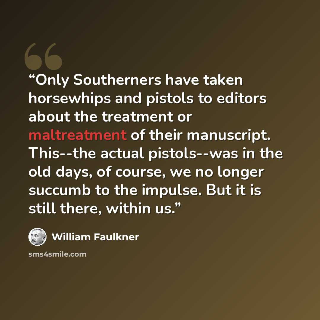 “Only Southerners have taken horsewhips and pistols to editors about the treatment or maltreatment of their manuscript. This--the actual pistols--was in the old days, of course, we no longer succumb to the impulse. But it is still there, within us.” quote by William Faulkner